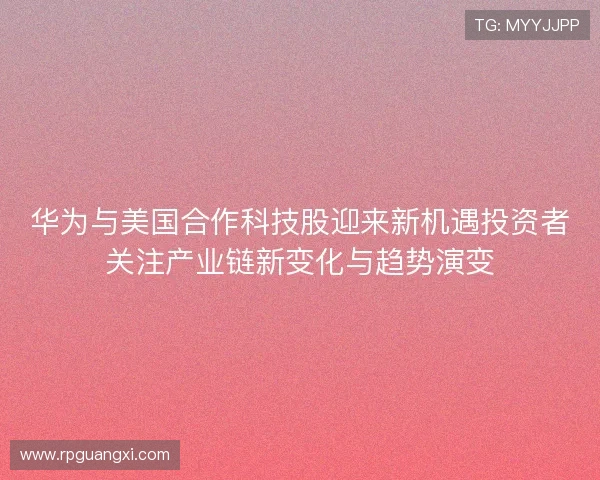 华为与美国合作科技股迎来新机遇投资者关注产业链新变化与趋势演变